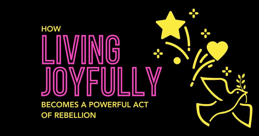 How Living Joyfully Becomes A Powerful Act of Rebellion